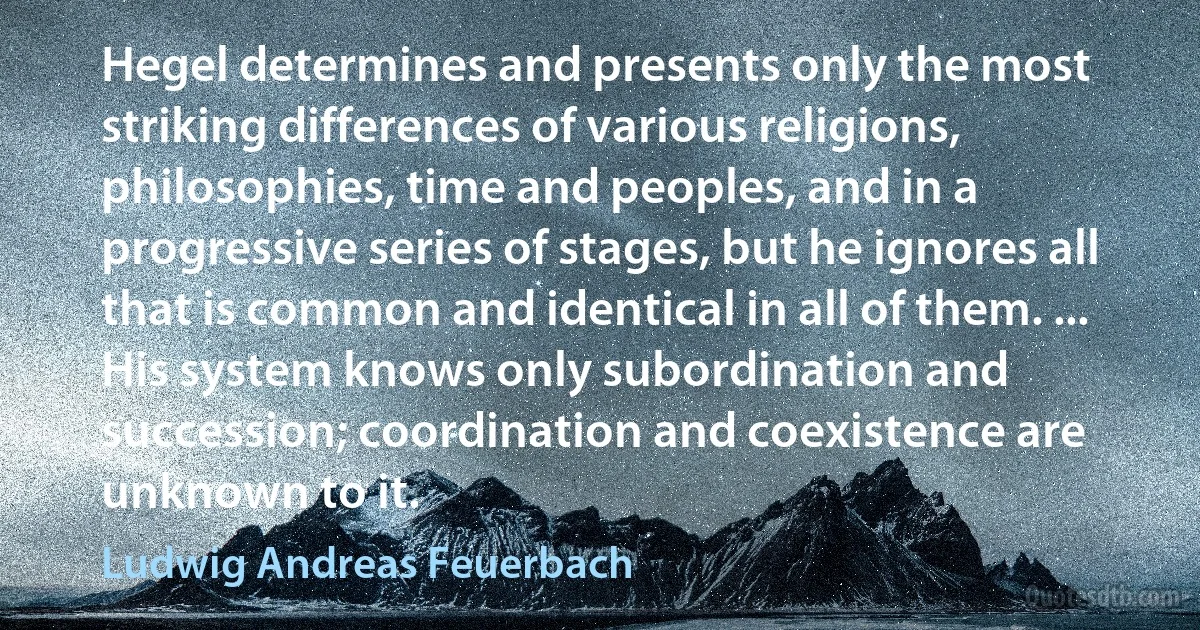 Hegel determines and presents only the most striking differences of various religions, philosophies, time and peoples, and in a progressive series of stages, but he ignores all that is common and identical in all of them. ... His system knows only subordination and succession; coordination and coexistence are unknown to it. (Ludwig Andreas Feuerbach)