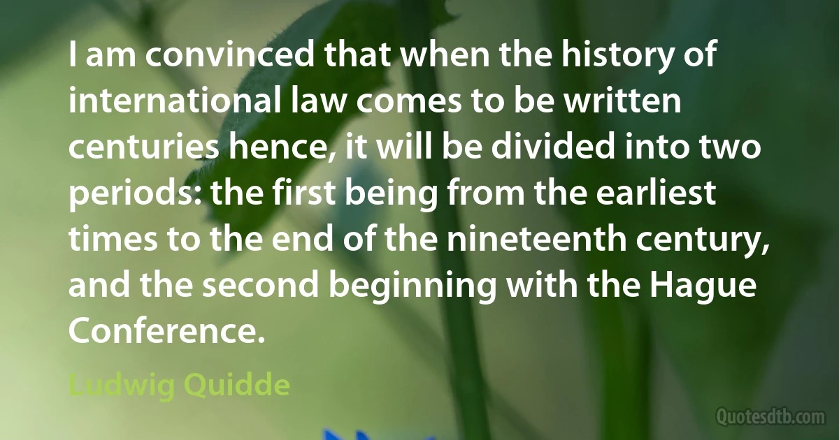 I am convinced that when the history of international law comes to be written centuries hence, it will be divided into two periods: the first being from the earliest times to the end of the nineteenth century, and the second beginning with the Hague Conference. (Ludwig Quidde)