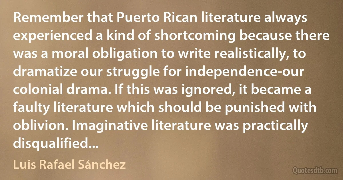 Remember that Puerto Rican literature always experienced a kind of shortcoming because there was a moral obligation to write realistically, to dramatize our struggle for independence-our colonial drama. If this was ignored, it became a faulty literature which should be punished with oblivion. Imaginative literature was practically disqualified... (Luis Rafael Sánchez)