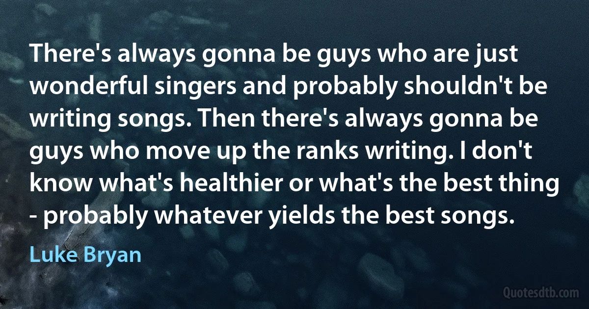 There's always gonna be guys who are just wonderful singers and probably shouldn't be writing songs. Then there's always gonna be guys who move up the ranks writing. I don't know what's healthier or what's the best thing - probably whatever yields the best songs. (Luke Bryan)