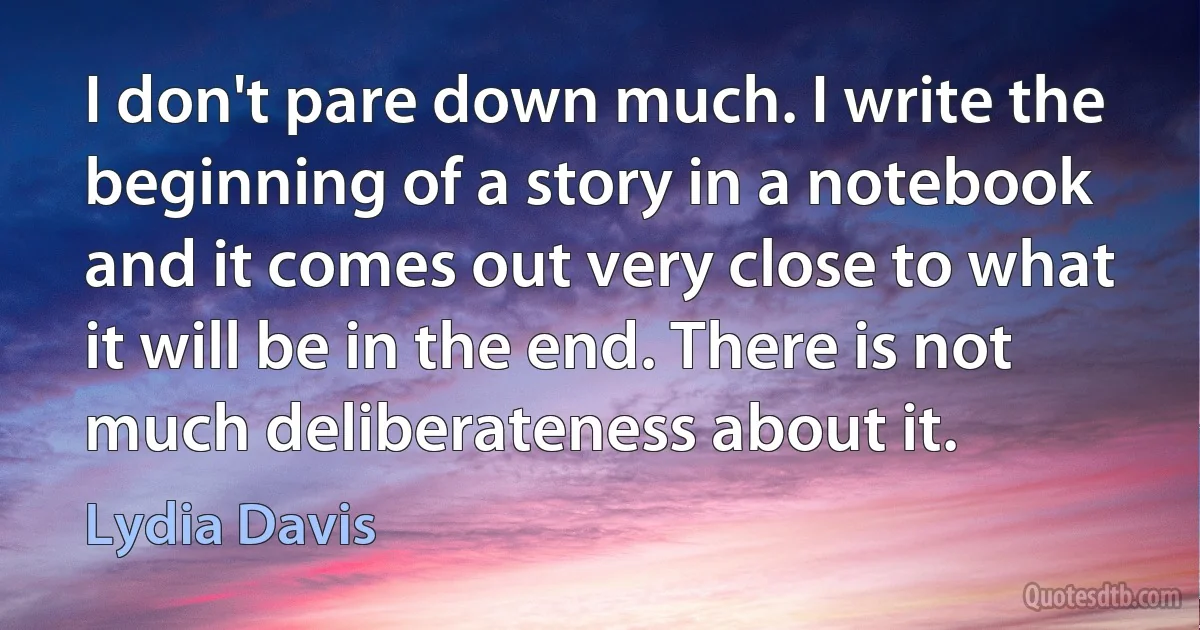 I don't pare down much. I write the beginning of a story in a notebook and it comes out very close to what it will be in the end. There is not much deliberateness about it. (Lydia Davis)