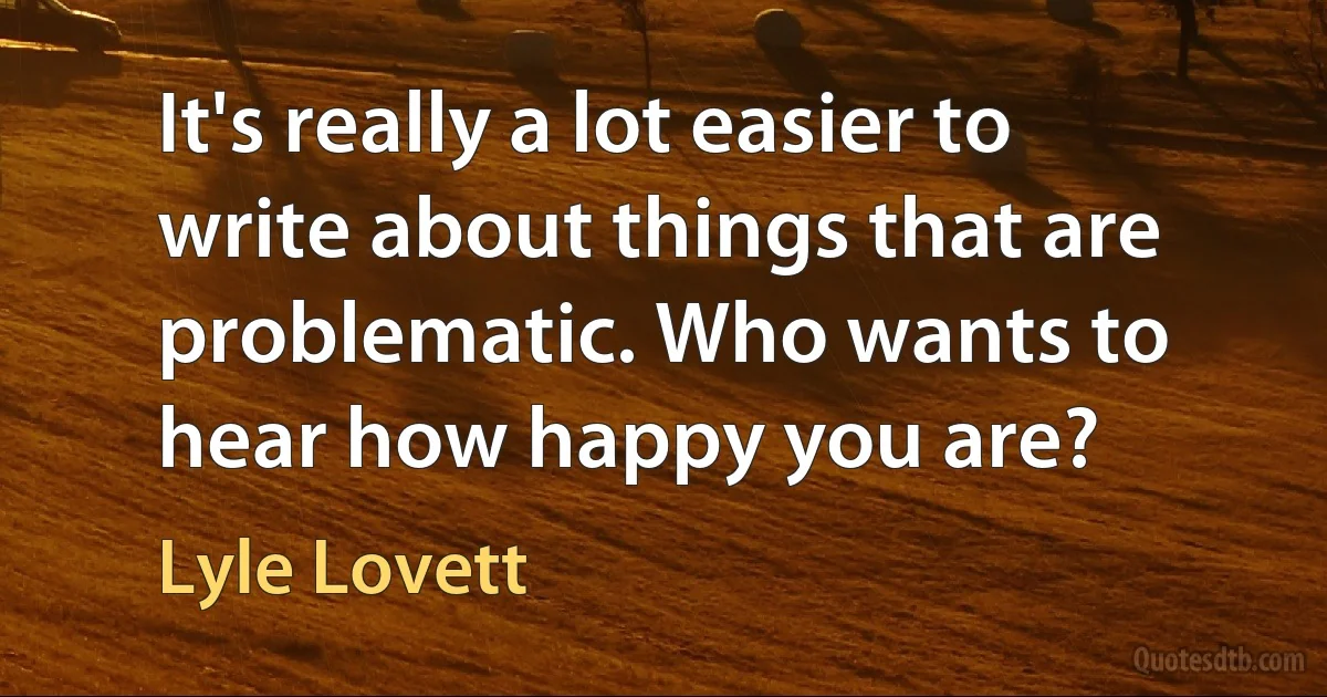 It's really a lot easier to write about things that are problematic. Who wants to hear how happy you are? (Lyle Lovett)