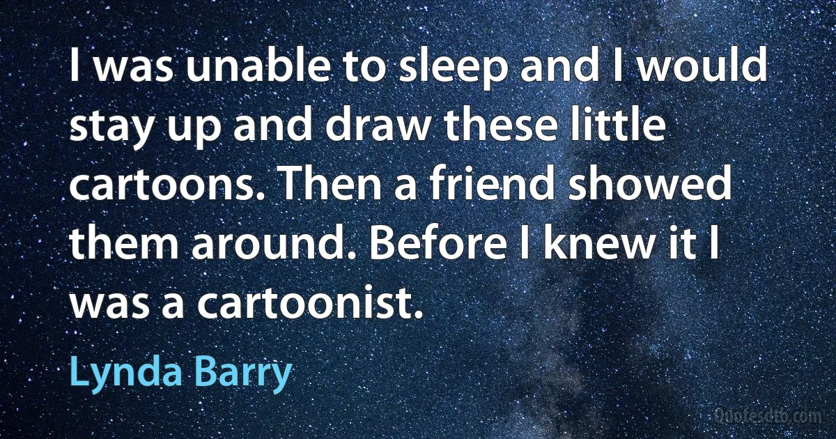 I was unable to sleep and I would stay up and draw these little cartoons. Then a friend showed them around. Before I knew it I was a cartoonist. (Lynda Barry)