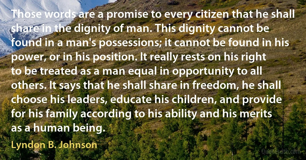 Those words are a promise to every citizen that he shall share in the dignity of man. This dignity cannot be found in a man's possessions; it cannot be found in his power, or in his position. It really rests on his right to be treated as a man equal in opportunity to all others. It says that he shall share in freedom, he shall choose his leaders, educate his children, and provide for his family according to his ability and his merits as a human being. (Lyndon B. Johnson)