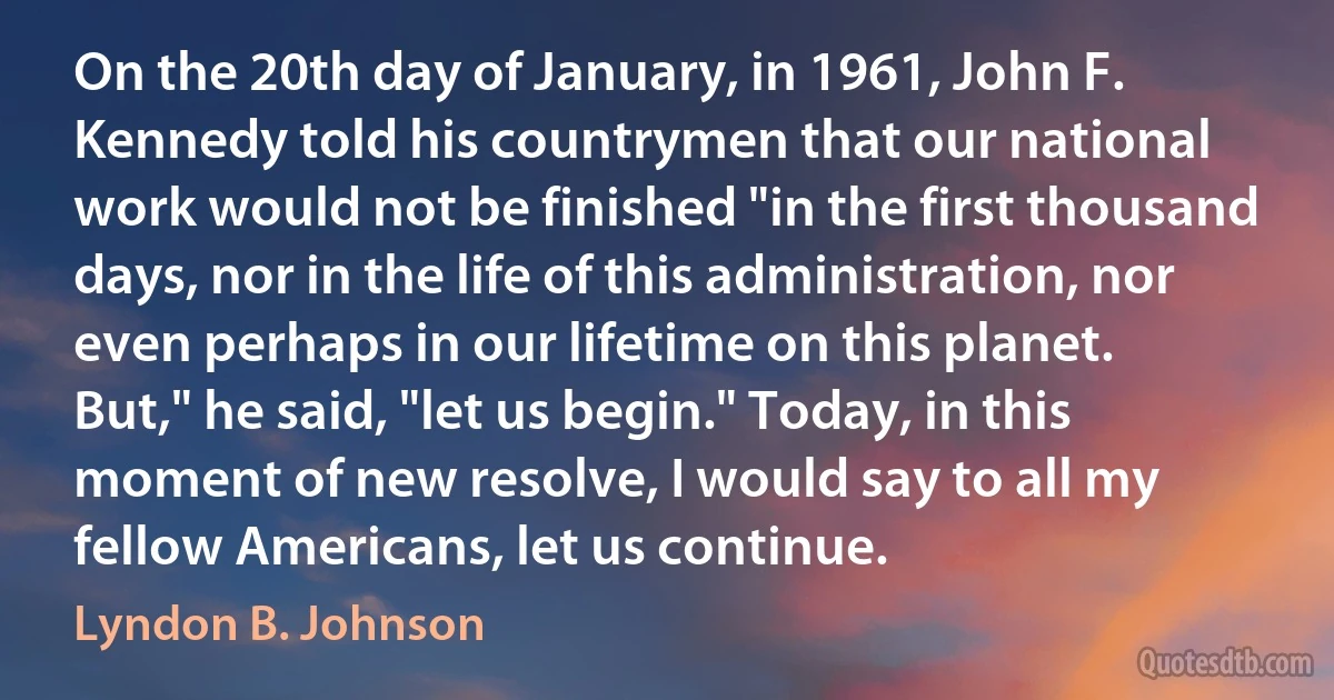 On the 20th day of January, in 1961, John F. Kennedy told his countrymen that our national work would not be finished "in the first thousand days, nor in the life of this administration, nor even perhaps in our lifetime on this planet. But," he said, "let us begin." Today, in this moment of new resolve, I would say to all my fellow Americans, let us continue. (Lyndon B. Johnson)