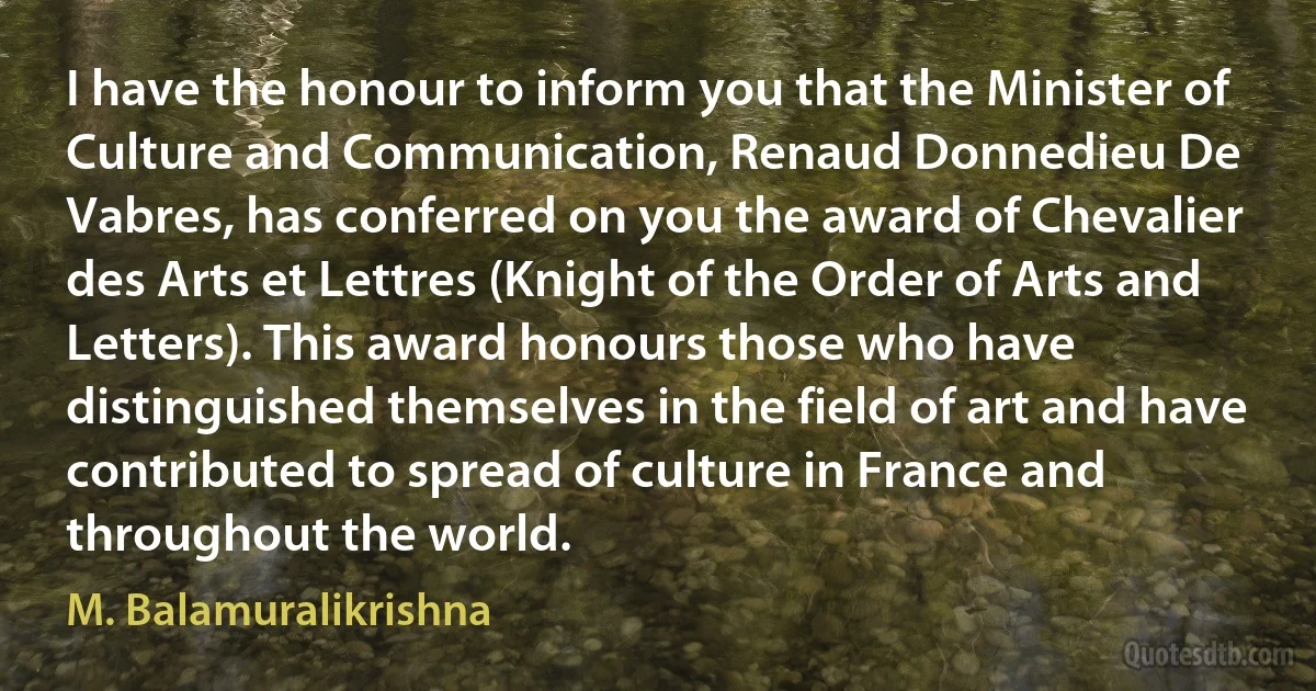 I have the honour to inform you that the Minister of Culture and Communication, Renaud Donnedieu De Vabres, has conferred on you the award of Chevalier des Arts et Lettres (Knight of the Order of Arts and Letters). This award honours those who have distinguished themselves in the field of art and have contributed to spread of culture in France and throughout the world. (M. Balamuralikrishna)