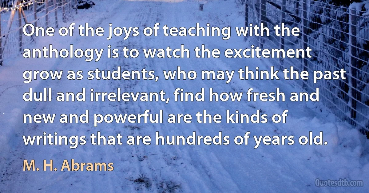 One of the joys of teaching with the anthology is to watch the excitement grow as students, who may think the past dull and irrelevant, find how fresh and new and powerful are the kinds of writings that are hundreds of years old. (M. H. Abrams)