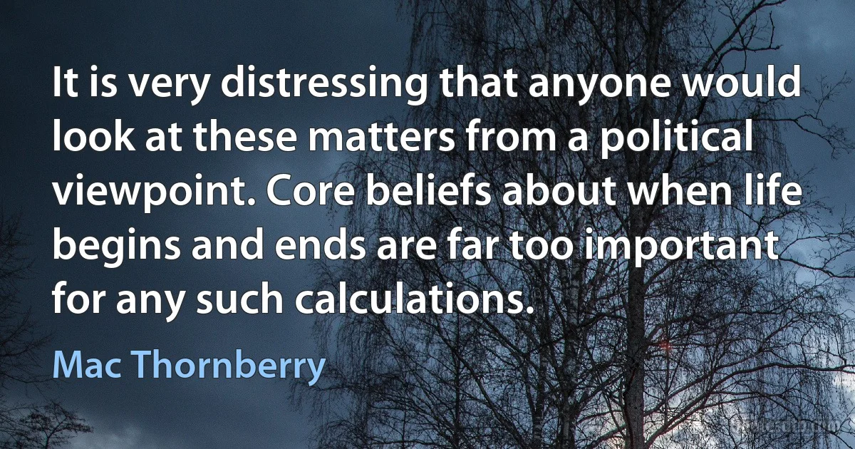 It is very distressing that anyone would look at these matters from a political viewpoint. Core beliefs about when life begins and ends are far too important for any such calculations. (Mac Thornberry)