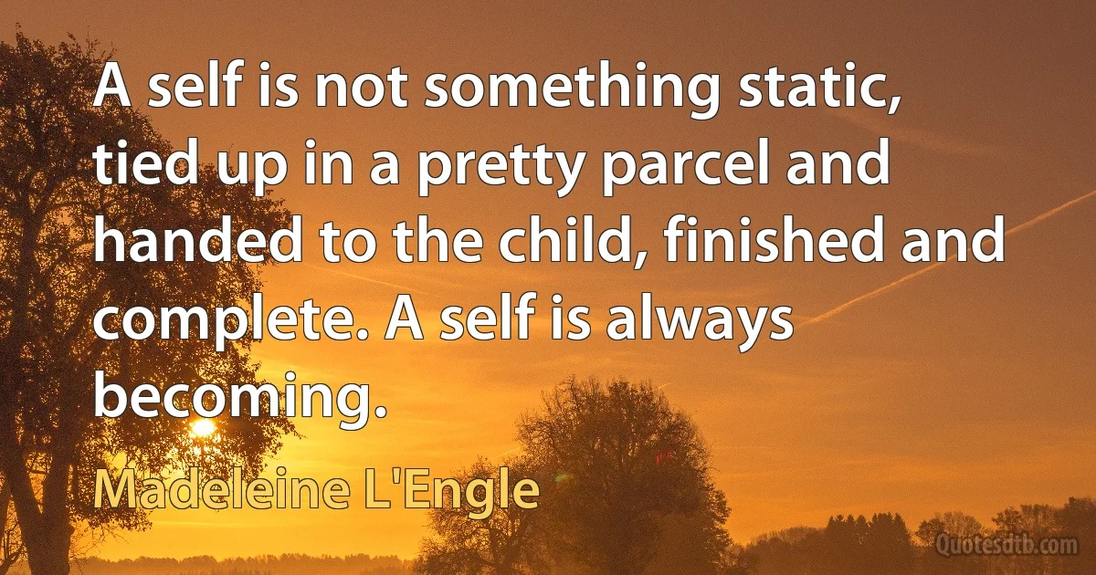 A self is not something static, tied up in a pretty parcel and handed to the child, finished and complete. A self is always becoming. (Madeleine L'Engle)