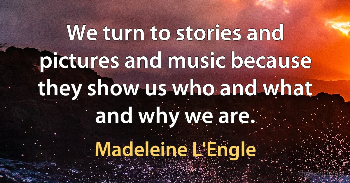 We turn to stories and pictures and music because they show us who and what and why we are. (Madeleine L'Engle)