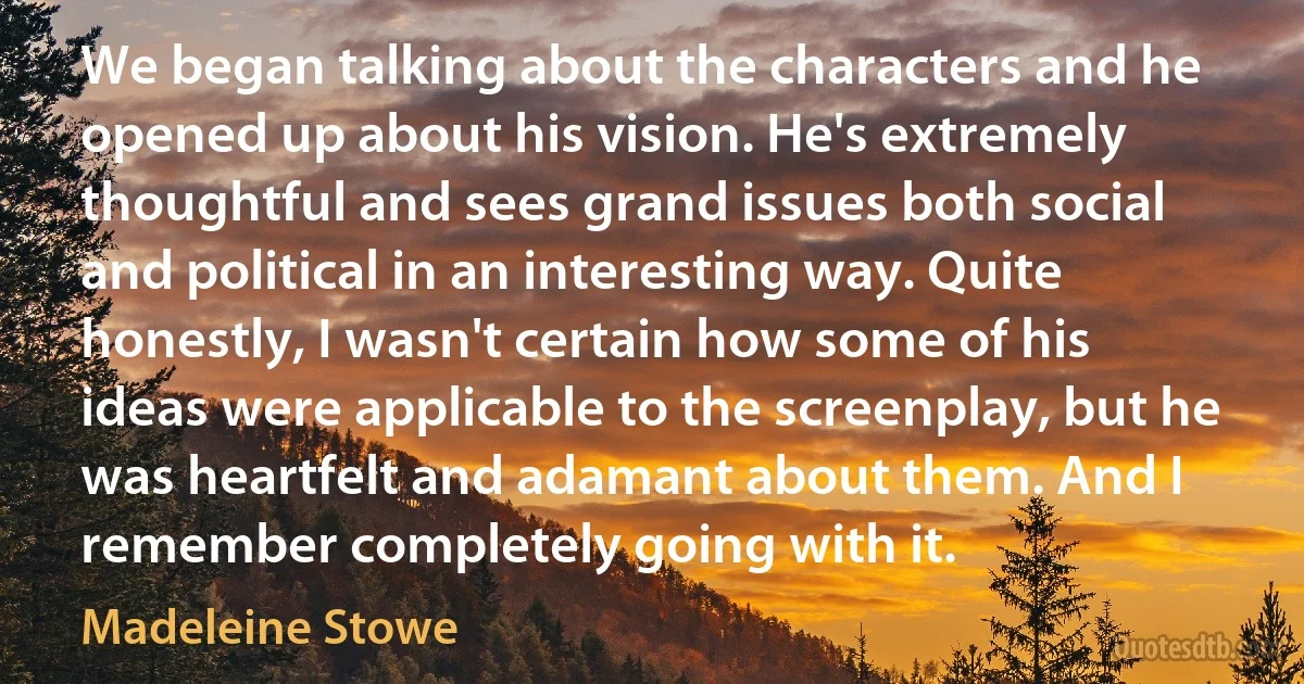 We began talking about the characters and he opened up about his vision. He's extremely thoughtful and sees grand issues both social and political in an interesting way. Quite honestly, I wasn't certain how some of his ideas were applicable to the screenplay, but he was heartfelt and adamant about them. And I remember completely going with it. (Madeleine Stowe)