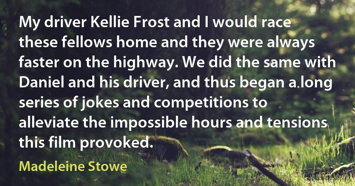 My driver Kellie Frost and I would race these fellows home and they were always faster on the highway. We did the same with Daniel and his driver, and thus began a long series of jokes and competitions to alleviate the impossible hours and tensions this film provoked. (Madeleine Stowe)