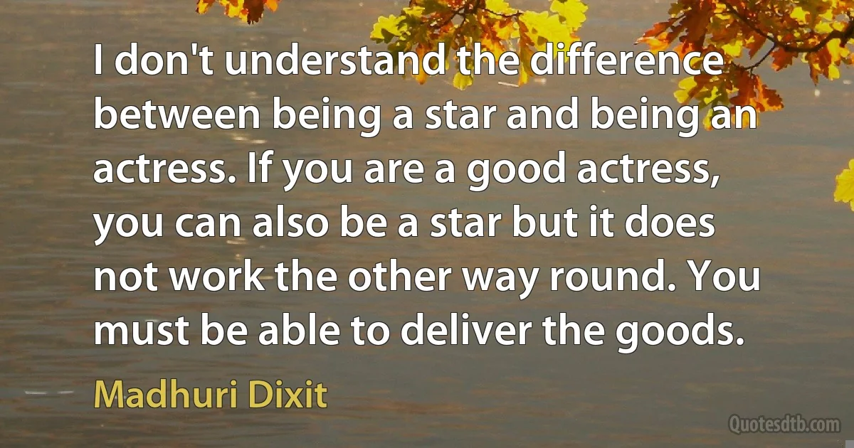 I don't understand the difference between being a star and being an actress. If you are a good actress, you can also be a star but it does not work the other way round. You must be able to deliver the goods. (Madhuri Dixit)