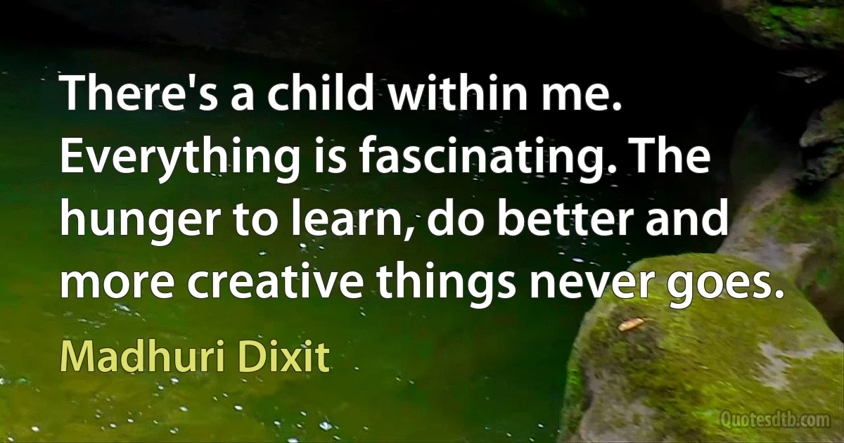 There's a child within me. Everything is fascinating. The hunger to learn, do better and more creative things never goes. (Madhuri Dixit)