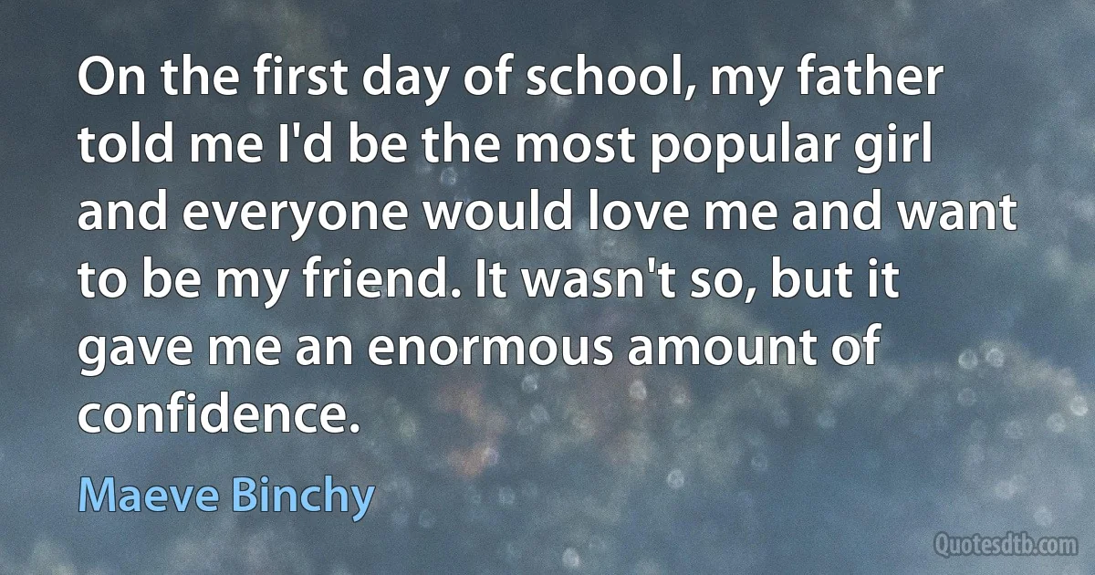 On the first day of school, my father told me I'd be the most popular girl and everyone would love me and want to be my friend. It wasn't so, but it gave me an enormous amount of confidence. (Maeve Binchy)