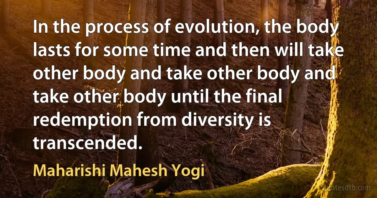 In the process of evolution, the body lasts for some time and then will take other body and take other body and take other body until the final redemption from diversity is transcended. (Maharishi Mahesh Yogi)