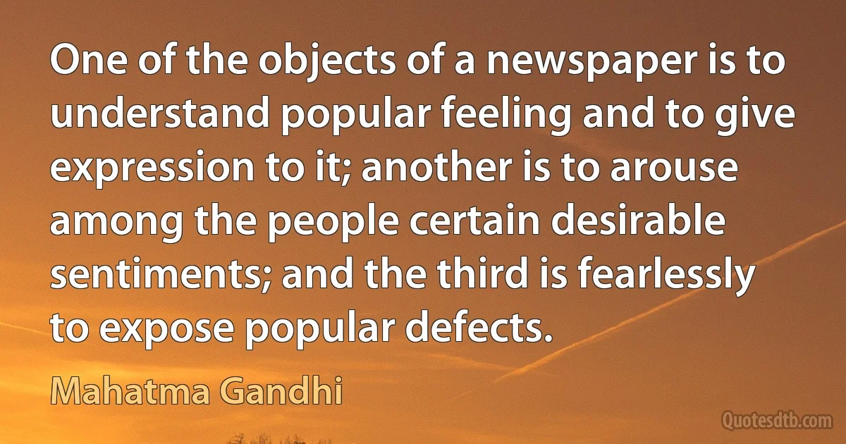 One of the objects of a newspaper is to understand popular feeling and to give expression to it; another is to arouse among the people certain desirable sentiments; and the third is fearlessly to expose popular defects. (Mahatma Gandhi)