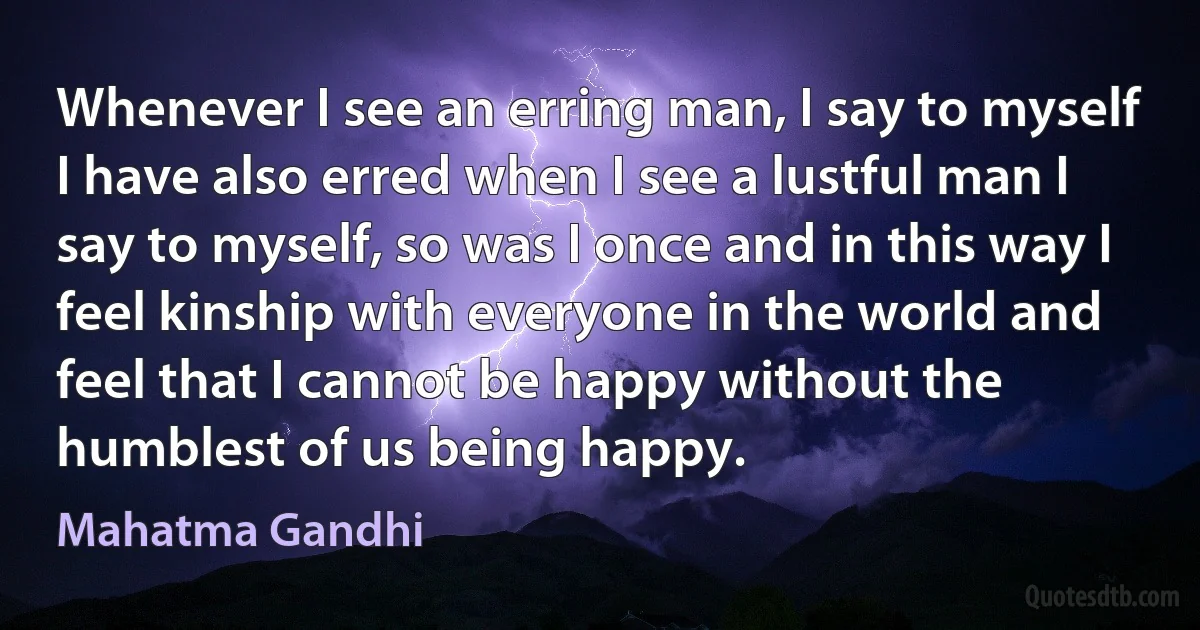 Whenever I see an erring man, I say to myself I have also erred when I see a lustful man I say to myself, so was I once and in this way I feel kinship with everyone in the world and feel that I cannot be happy without the humblest of us being happy. (Mahatma Gandhi)