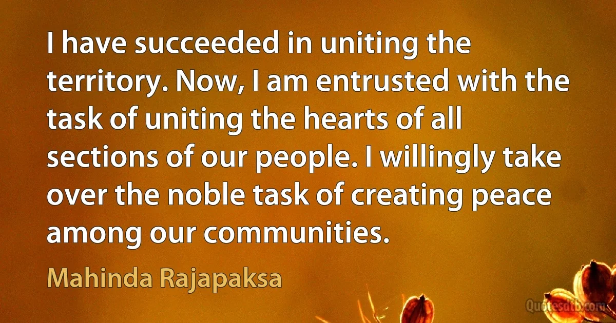 I have succeeded in uniting the territory. Now, I am entrusted with the task of uniting the hearts of all sections of our people. I willingly take over the noble task of creating peace among our communities. (Mahinda Rajapaksa)