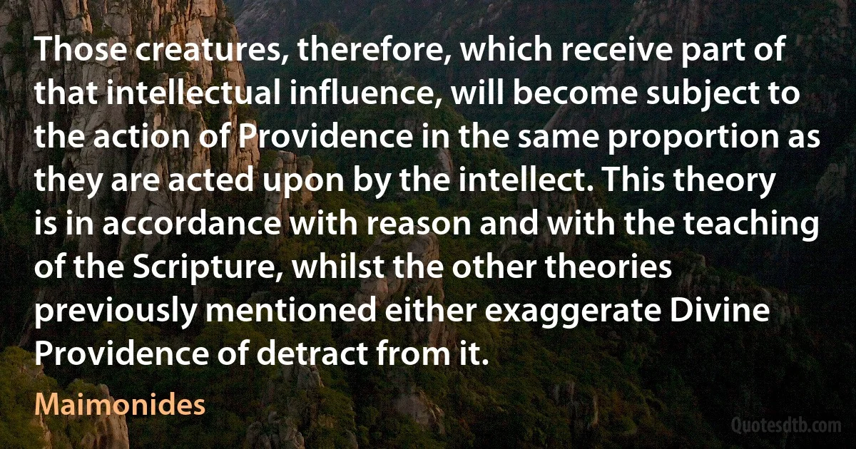 Those creatures, therefore, which receive part of that intellectual influence, will become subject to the action of Providence in the same proportion as they are acted upon by the intellect. This theory is in accordance with reason and with the teaching of the Scripture, whilst the other theories previously mentioned either exaggerate Divine Providence of detract from it. (Maimonides)