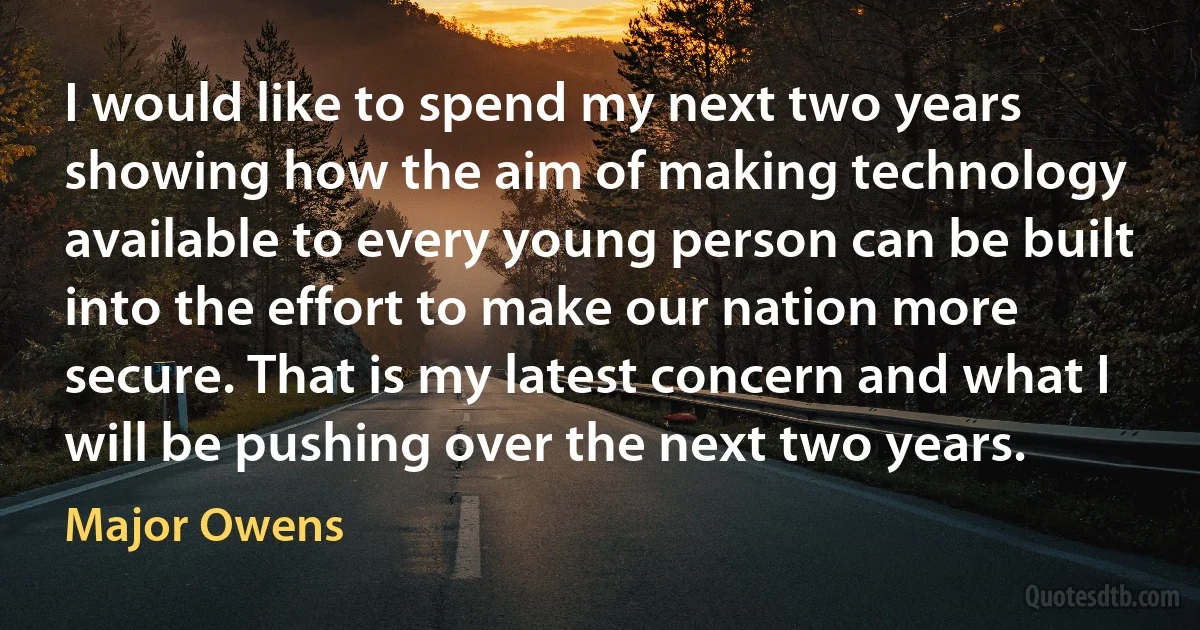 I would like to spend my next two years showing how the aim of making technology available to every young person can be built into the effort to make our nation more secure. That is my latest concern and what I will be pushing over the next two years. (Major Owens)