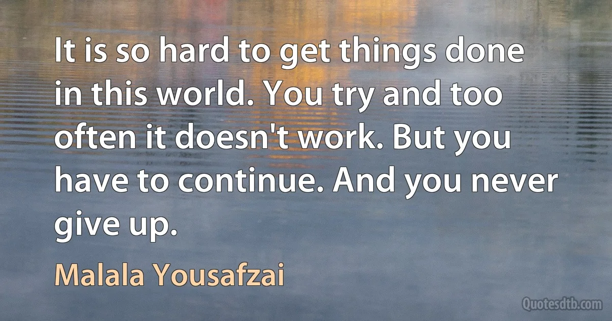 It is so hard to get things done in this world. You try and too often it doesn't work. But you have to continue. And you never give up. (Malala Yousafzai)