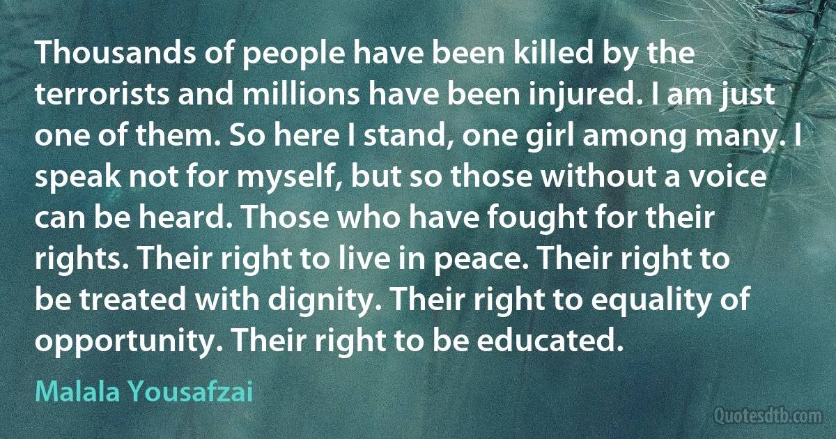 Thousands of people have been killed by the terrorists and millions have been injured. I am just one of them. So here I stand, one girl among many. I speak not for myself, but so those without a voice can be heard. Those who have fought for their rights. Their right to live in peace. Their right to be treated with dignity. Their right to equality of opportunity. Their right to be educated. (Malala Yousafzai)