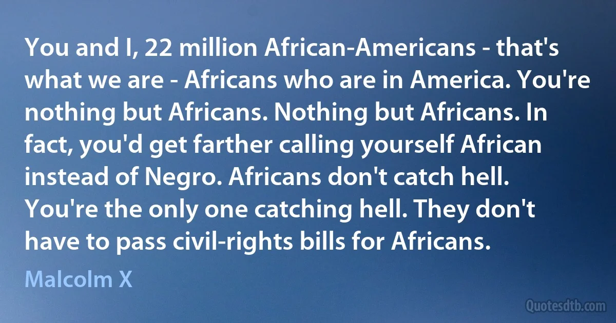 You and I, 22 million African-Americans - that's what we are - Africans who are in America. You're nothing but Africans. Nothing but Africans. In fact, you'd get farther calling yourself African instead of Negro. Africans don't catch hell. You're the only one catching hell. They don't have to pass civil-rights bills for Africans. (Malcolm X)