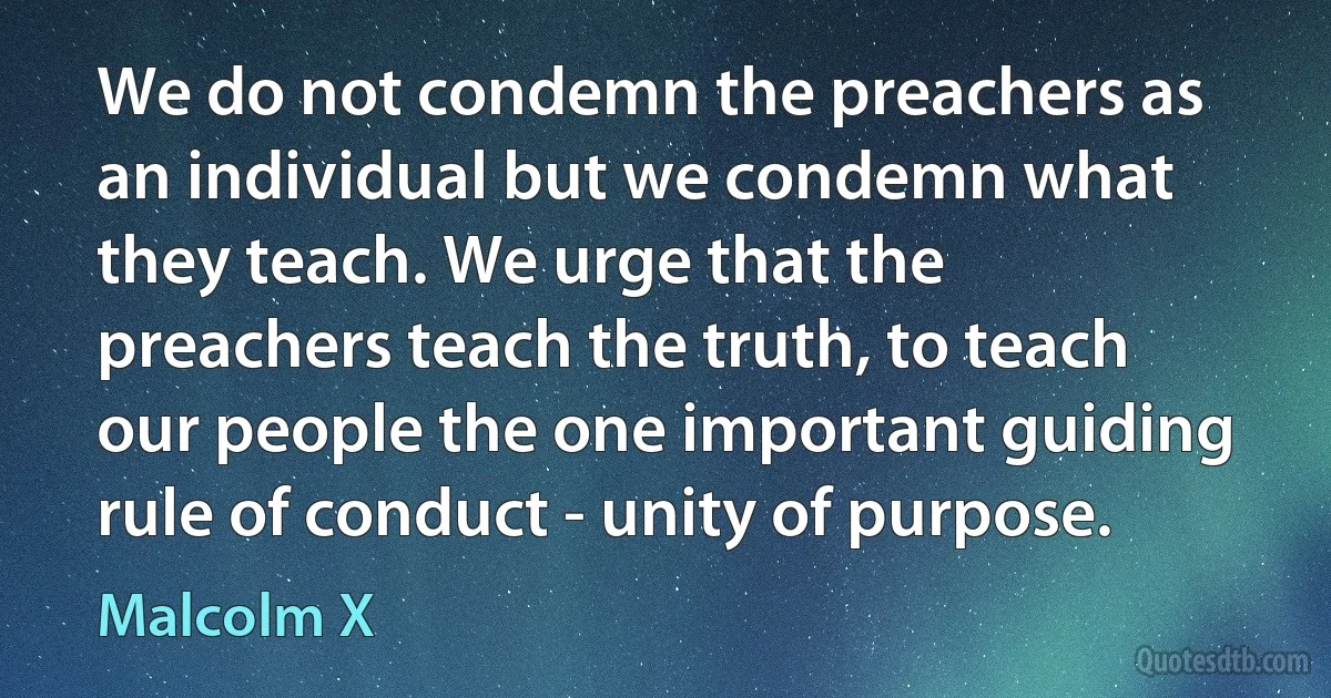 We do not condemn the preachers as an individual but we condemn what they teach. We urge that the preachers teach the truth, to teach our people the one important guiding rule of conduct - unity of purpose. (Malcolm X)