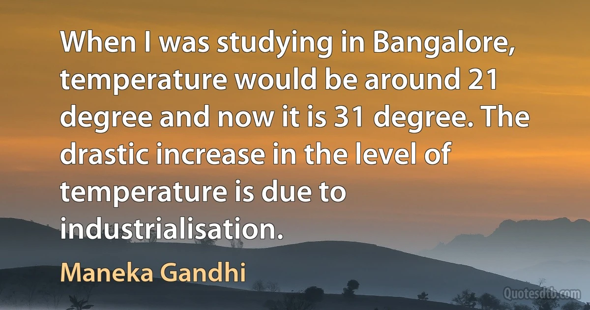 When I was studying in Bangalore, temperature would be around 21 degree and now it is 31 degree. The drastic increase in the level of temperature is due to industrialisation. (Maneka Gandhi)