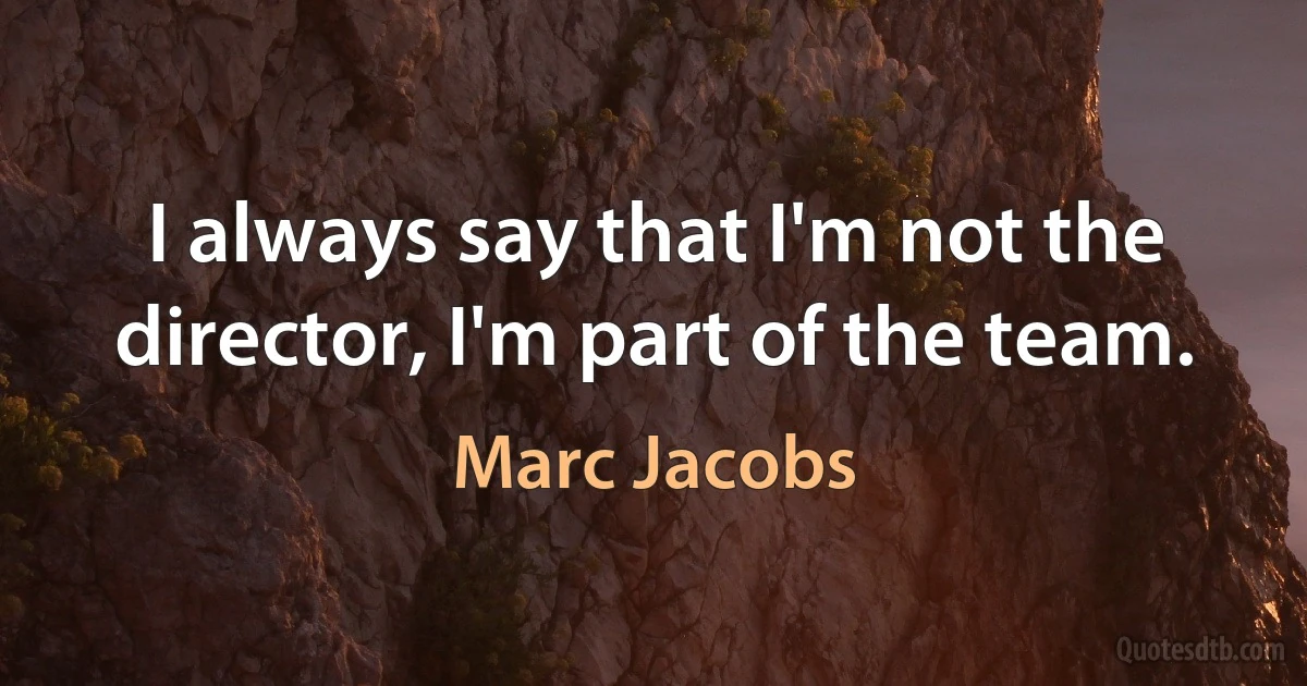 I always say that I'm not the director, I'm part of the team. (Marc Jacobs)