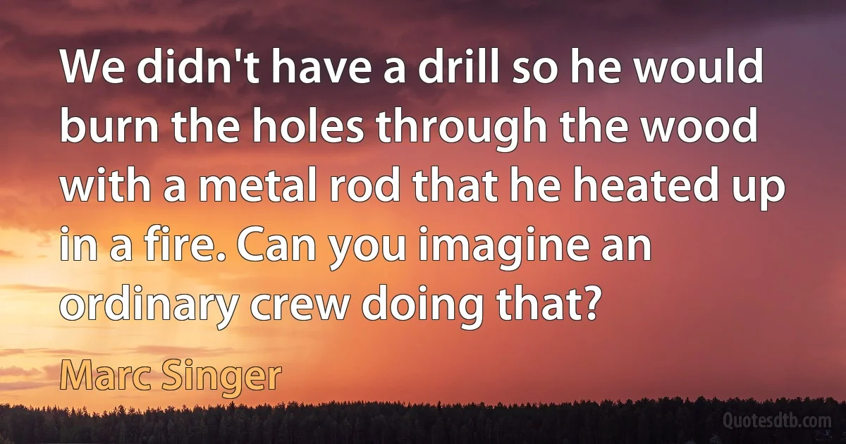 We didn't have a drill so he would burn the holes through the wood with a metal rod that he heated up in a fire. Can you imagine an ordinary crew doing that? (Marc Singer)