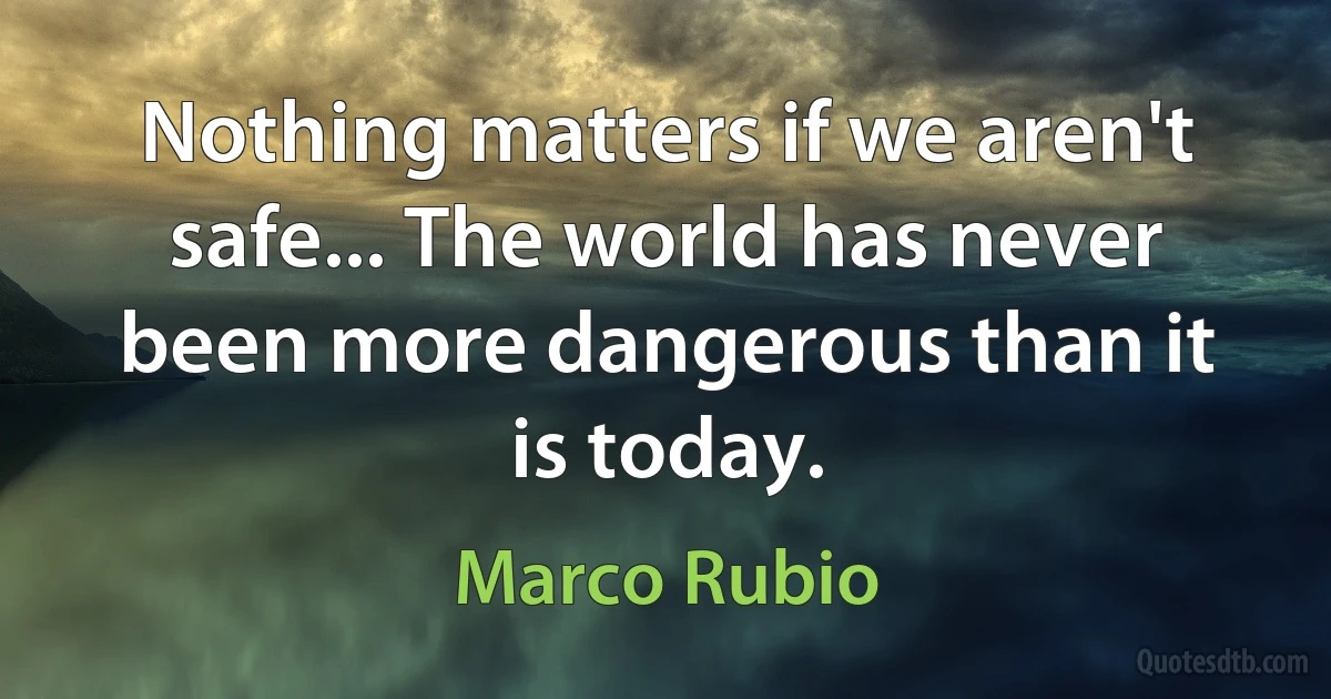 Nothing matters if we aren't safe... The world has never been more dangerous than it is today. (Marco Rubio)