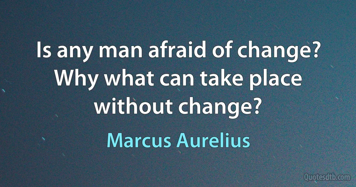 Is any man afraid of change? Why what can take place without change? (Marcus Aurelius)