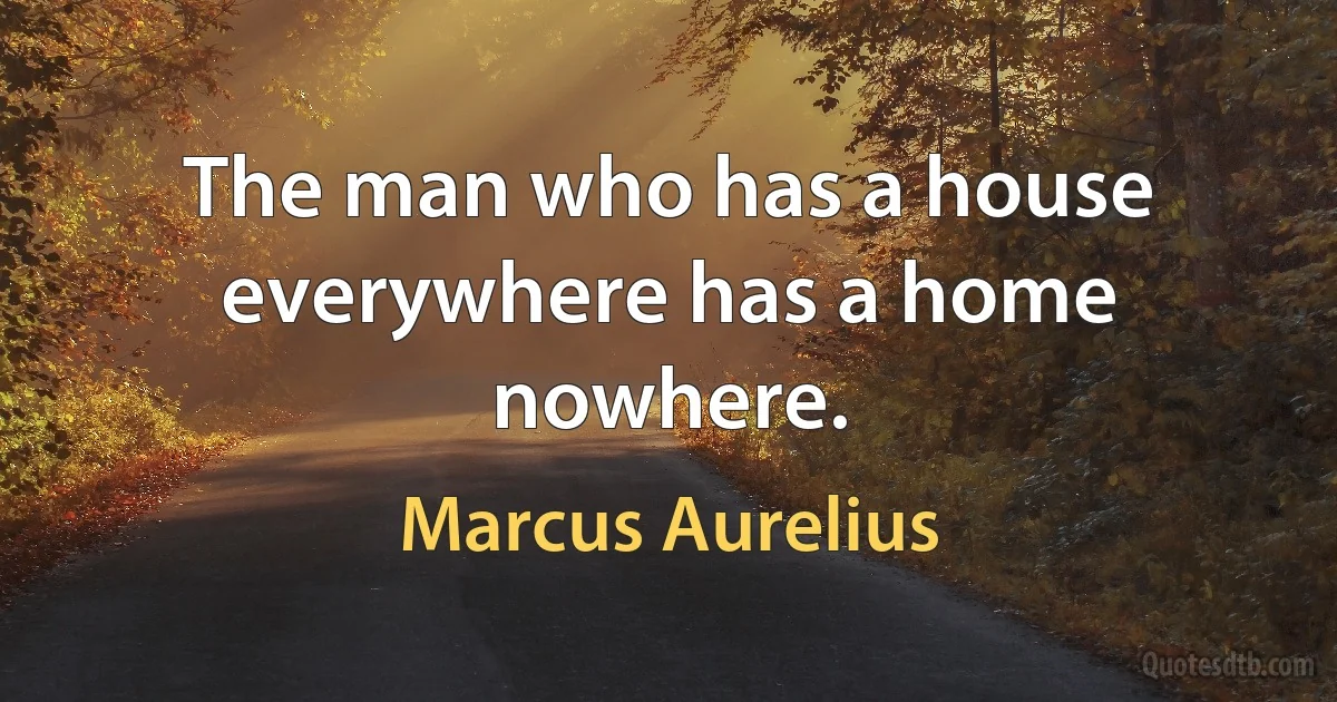 The man who has a house everywhere has a home nowhere. (Marcus Aurelius)