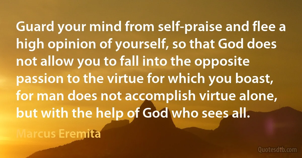 Guard your mind from self-praise and flee a high opinion of yourself, so that God does not allow you to fall into the opposite passion to the virtue for which you boast, for man does not accomplish virtue alone, but with the help of God who sees all. (Marcus Eremita)