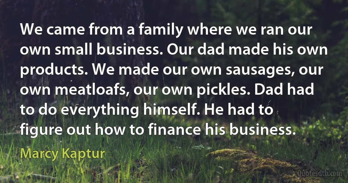 We came from a family where we ran our own small business. Our dad made his own products. We made our own sausages, our own meatloafs, our own pickles. Dad had to do everything himself. He had to figure out how to finance his business. (Marcy Kaptur)