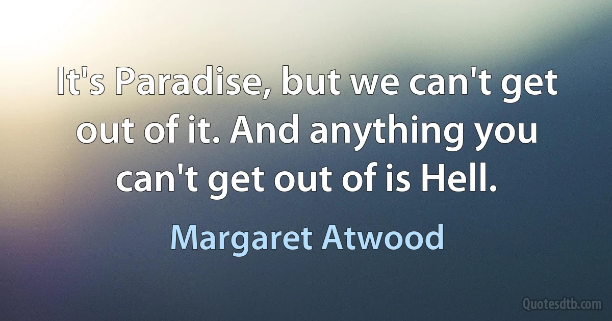 It's Paradise, but we can't get out of it. And anything you can't get out of is Hell. (Margaret Atwood)