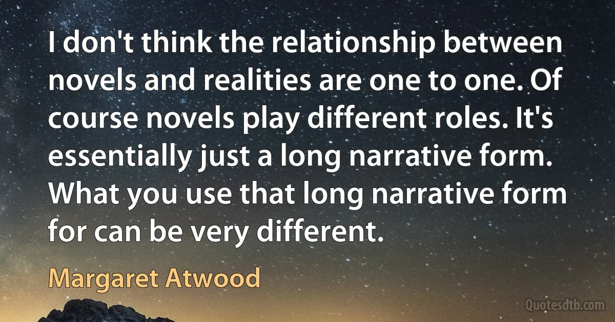 I don't think the relationship between novels and realities are one to one. Of course novels play different roles. It's essentially just a long narrative form. What you use that long narrative form for can be very different. (Margaret Atwood)