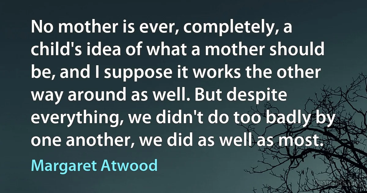 No mother is ever, completely, a child's idea of what a mother should be, and I suppose it works the other way around as well. But despite everything, we didn't do too badly by one another, we did as well as most. (Margaret Atwood)