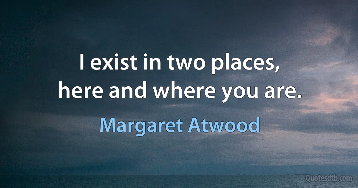 I exist in two places,
here and where you are. (Margaret Atwood)