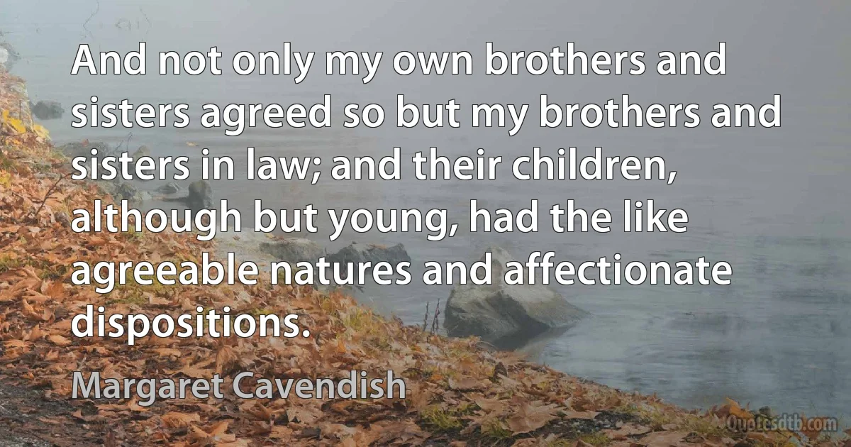 And not only my own brothers and sisters agreed so but my brothers and sisters in law; and their children, although but young, had the like agreeable natures and affectionate dispositions. (Margaret Cavendish)