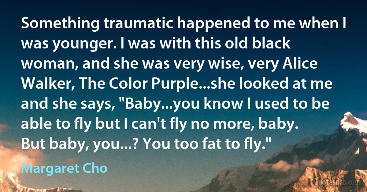 Something traumatic happened to me when I was younger. I was with this old black woman, and she was very wise, very Alice Walker, The Color Purple...she looked at me and she says, "Baby...you know I used to be able to fly but I can't fly no more, baby. But baby, you...? You too fat to fly." (Margaret Cho)