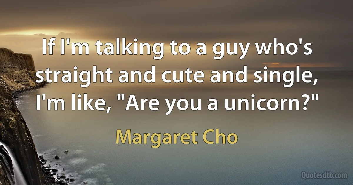 If I'm talking to a guy who's straight and cute and single, I'm like, "Are you a unicorn?" (Margaret Cho)