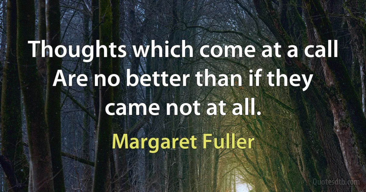 Thoughts which come at a call
Are no better than if they came not at all. (Margaret Fuller)