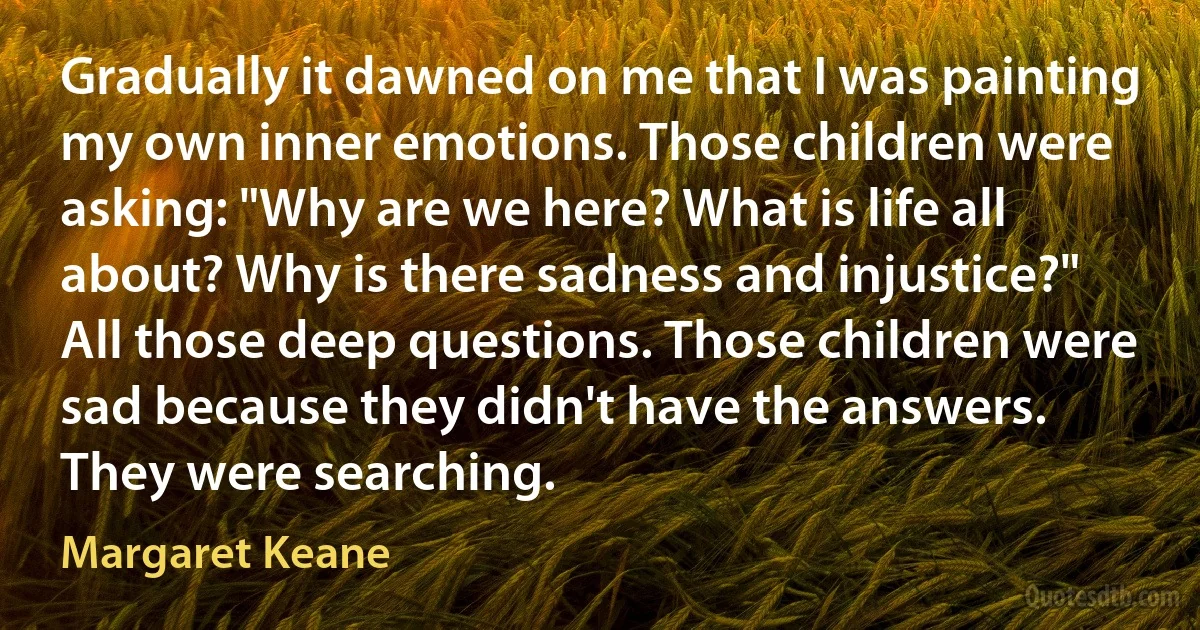 Gradually it dawned on me that I was painting my own inner emotions. Those children were asking: "Why are we here? What is life all about? Why is there sadness and injustice?" All those deep questions. Those children were sad because they didn't have the answers. They were searching. (Margaret Keane)