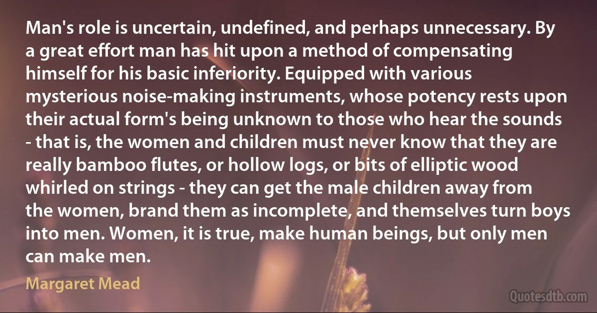 Man's role is uncertain, undefined, and perhaps unnecessary. By a great effort man has hit upon a method of compensating himself for his basic inferiority. Equipped with various mysterious noise-making instruments, whose potency rests upon their actual form's being unknown to those who hear the sounds - that is, the women and children must never know that they are really bamboo flutes, or hollow logs, or bits of elliptic wood whirled on strings - they can get the male children away from the women, brand them as incomplete, and themselves turn boys into men. Women, it is true, make human beings, but only men can make men. (Margaret Mead)