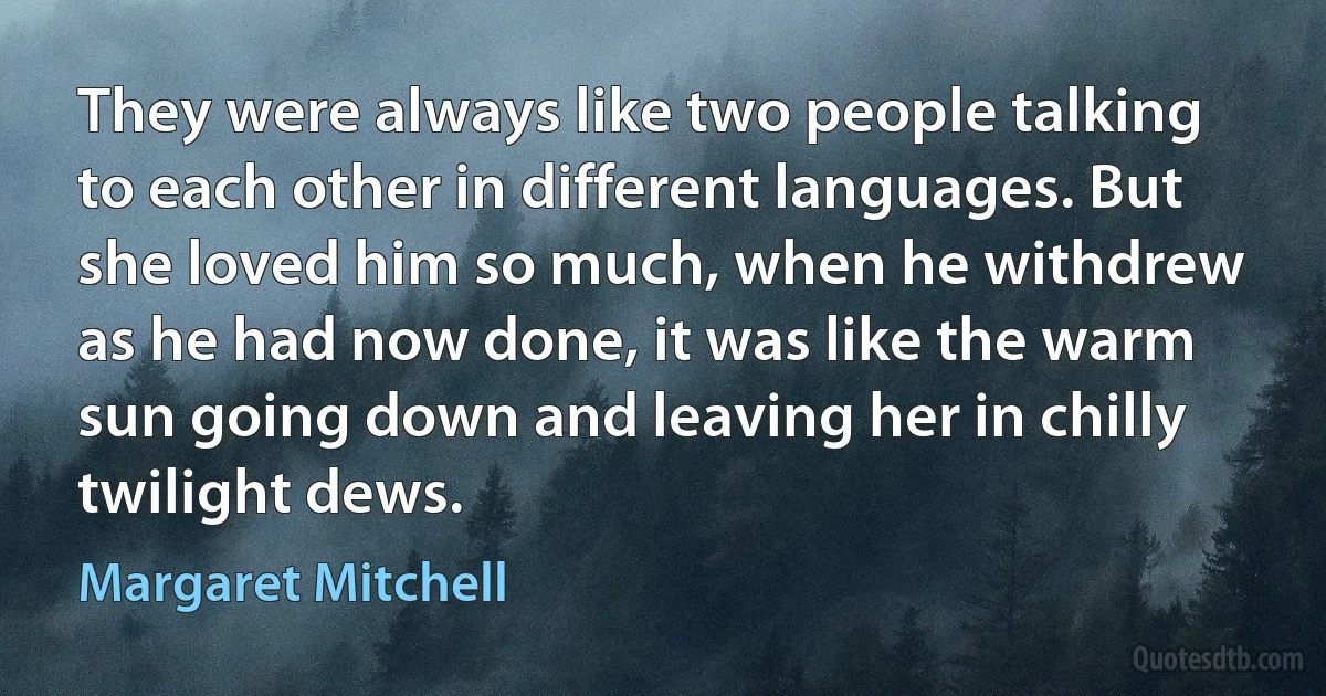 They were always like two people talking to each other in different languages. But she loved him so much, when he withdrew as he had now done, it was like the warm sun going down and leaving her in chilly twilight dews. (Margaret Mitchell)