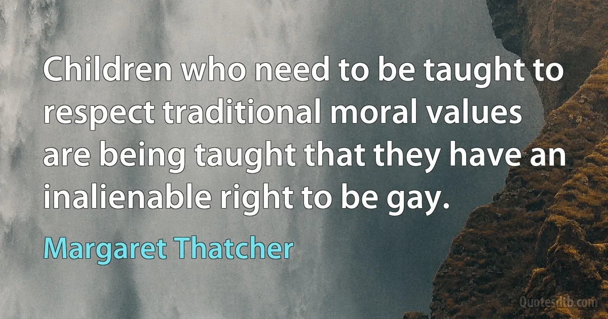 Children who need to be taught to respect traditional moral values are being taught that they have an inalienable right to be gay. (Margaret Thatcher)