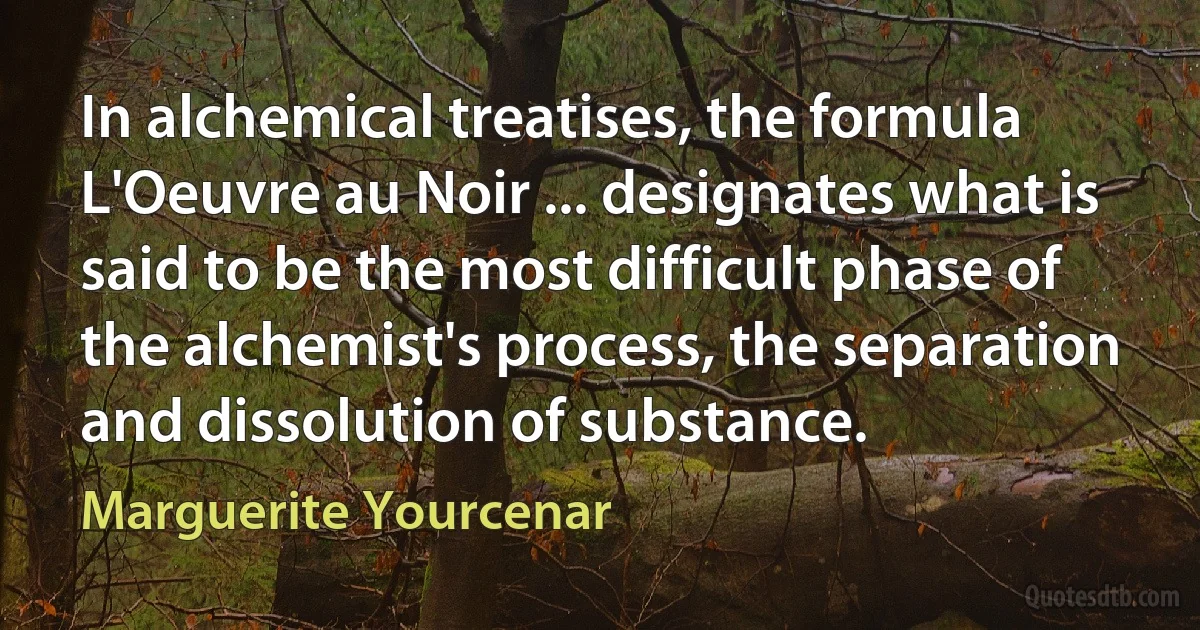 In alchemical treatises, the formula L'Oeuvre au Noir ... designates what is said to be the most difficult phase of the alchemist's process, the separation and dissolution of substance. (Marguerite Yourcenar)